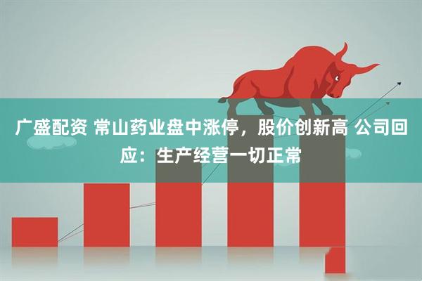 广盛配资 常山药业盘中涨停，股价创新高 公司回应：生产经营一切正常