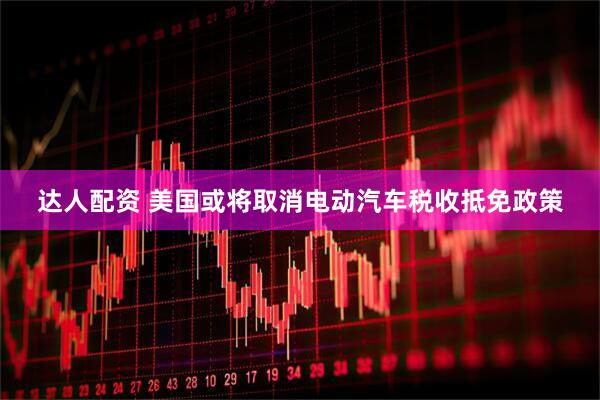 达人配资 美国或将取消电动汽车税收抵免政策