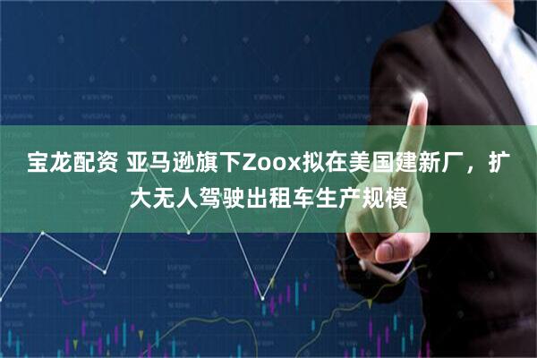 宝龙配资 亚马逊旗下Zoox拟在美国建新厂，扩大无人驾驶出租车生产规模