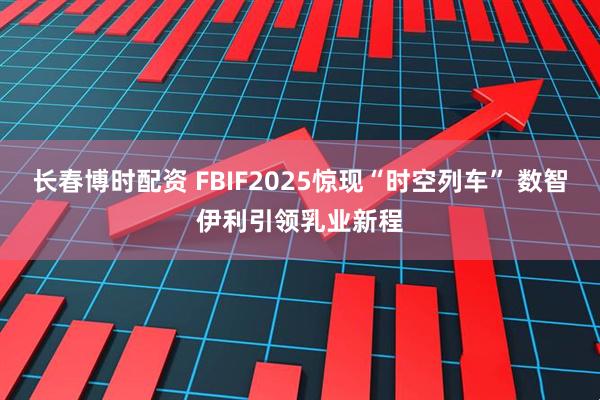 长春博时配资 FBIF2025惊现“时空列车” 数智伊利引领乳业新程