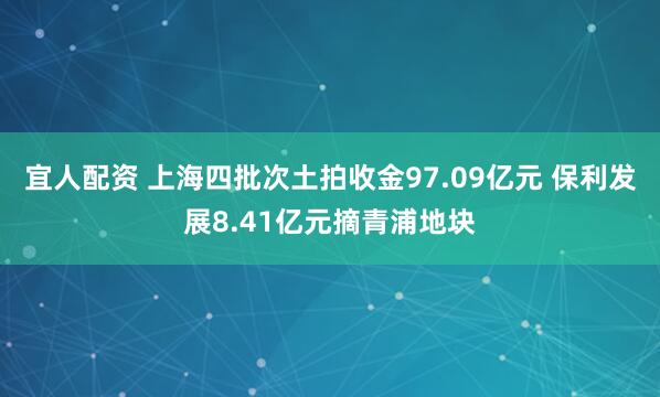 宜人配资 上海四批次土拍收金97.09亿元 保利发展8.41亿元摘青浦地块