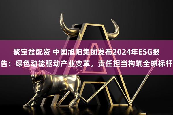 聚宝盆配资 中国旭阳集团发布2024年ESG报告：绿色动能驱动产业变革，责任担当构筑全球标杆
