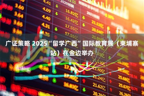 广证策略 2025“留学广西”国际教育展（柬埔寨站）在金边举办