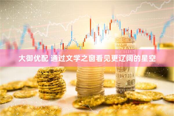 大御优配 通过文学之窗看见更辽阔的星空