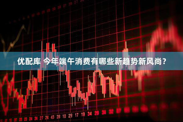 优配库 今年端午消费有哪些新趋势新风尚?