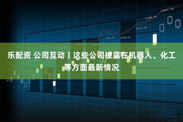 乐配资 公司互动丨这些公司披露在机器人、化工等方面最新情况