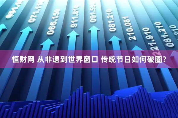 恒财网 从非遗到世界窗口 传统节日如何破圈？