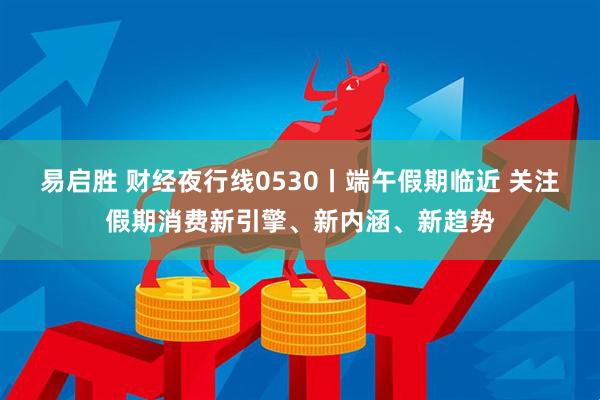 易启胜 财经夜行线0530丨端午假期临近 关注假期消费新引擎、新内涵、新趋势
