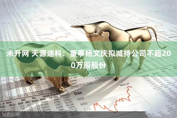 米升网 天源迪科：董事杨文庆拟减持公司不超200万股股份