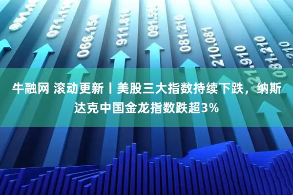牛融网 滚动更新丨美股三大指数持续下跌，纳斯达克中国金龙指数跌超3%