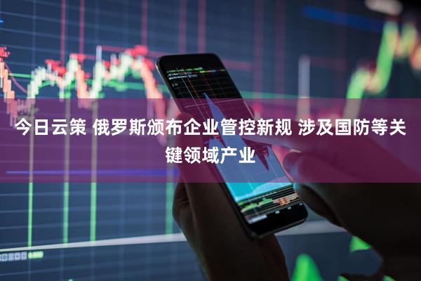 今日云策 俄罗斯颁布企业管控新规 涉及国防等关键领域产业