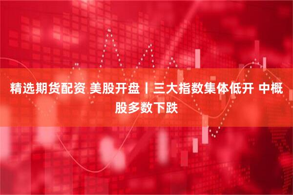 精选期货配资 美股开盘丨三大指数集体低开 中概股多数下跌