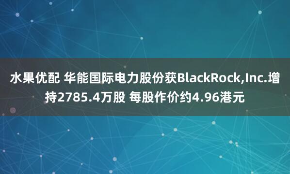 水果优配 华能国际电力股份获BlackRock,Inc.增持2785.4万股 每股作价约4.96港元