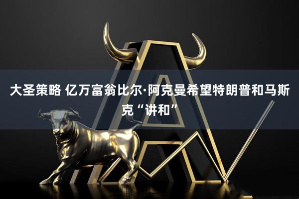 大圣策略 亿万富翁比尔·阿克曼希望特朗普和马斯克“讲和”