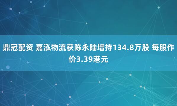鼎冠配资 嘉泓物流获陈永陆增持134.8万股 每股作价3.39港元