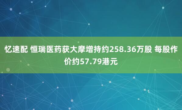 忆速配 恒瑞医药获大摩增持约258.36万股 每股作价约57.79港元