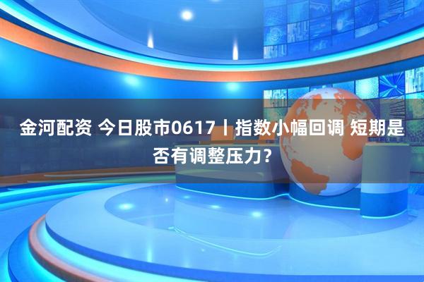 金河配资 今日股市0617丨指数小幅回调 短期是否有调整压力？