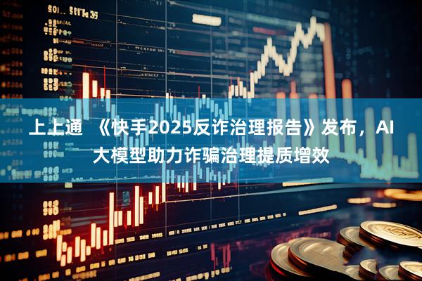 上上通  《快手2025反诈治理报告》发布，AI大模型助力诈骗治理提质增效