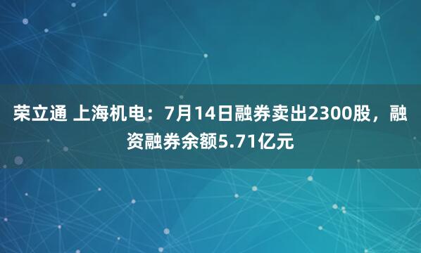 荣立通 上海机电：7月14日融券卖出2300股，融资融券余额5.71亿元