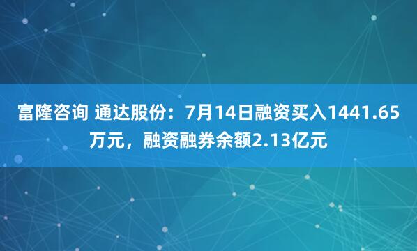 富隆咨询 通达股份：7月14日融资买入1441.65万元，融资融券余额2.13亿元