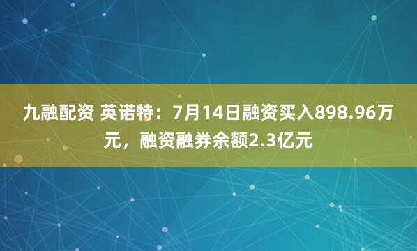 九融配资 英诺特：7月14日融资买入898.96万元，融资融券余额2.3亿元