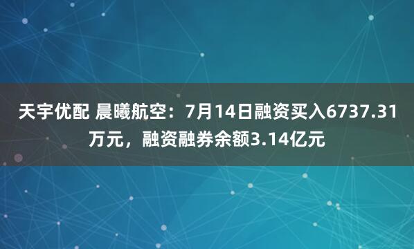 天宇优配 晨曦航空：7月14日融资买入6737.31万元，融资融券余额3.14亿元