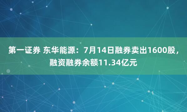 第一证券 东华能源：7月14日融券卖出1600股，融资融券余额11.34亿元