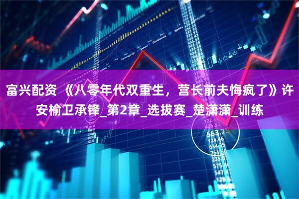 富兴配资 《八零年代双重生，营长前夫悔疯了》许安榆卫承锋_第2章_选拔赛_楚潇潇_训练