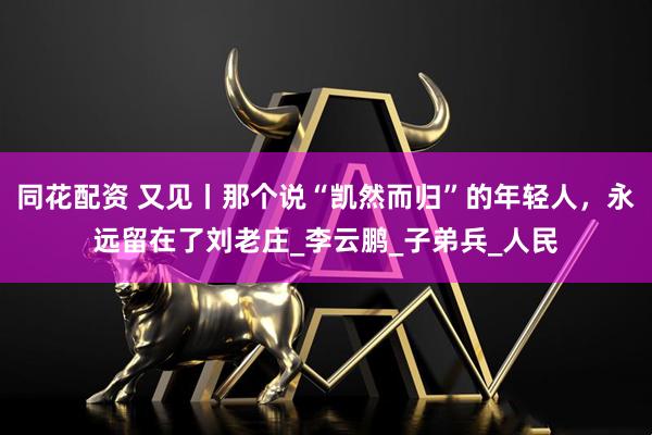 同花配资 又见丨那个说“凯然而归”的年轻人，永远留在了刘老庄_李云鹏_子弟兵_人民