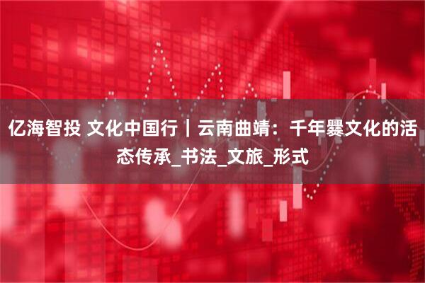 亿海智投 文化中国行｜云南曲靖：千年爨文化的活态传承_书法_文旅_形式