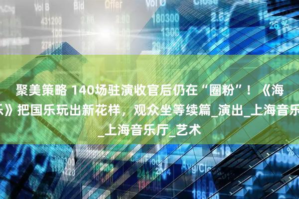 聚美策略 140场驻演收官后仍在“圈粉”！《海上生民乐》把国乐玩出新花样，观众坐等续篇_演出_上海音乐厅_艺术