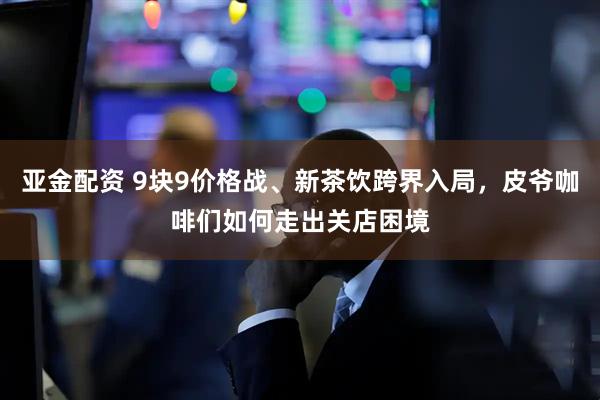 亚金配资 9块9价格战、新茶饮跨界入局，皮爷咖啡们如何走出关店困境