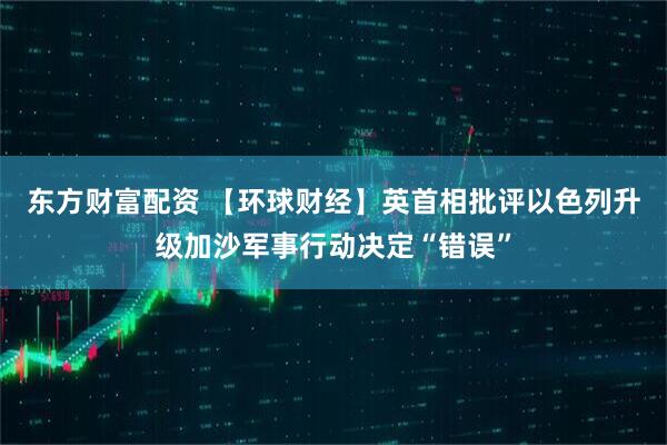 东方财富配资 【环球财经】英首相批评以色列升级加沙军事行动决定“错误”