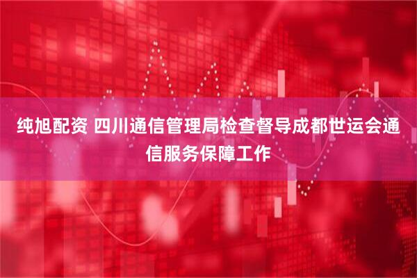 纯旭配资 四川通信管理局检查督导成都世运会通信服务保障工作