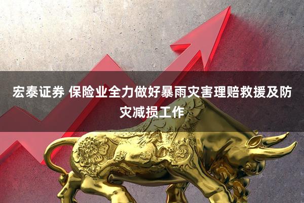 宏泰证券 保险业全力做好暴雨灾害理赔救援及防灾减损工作