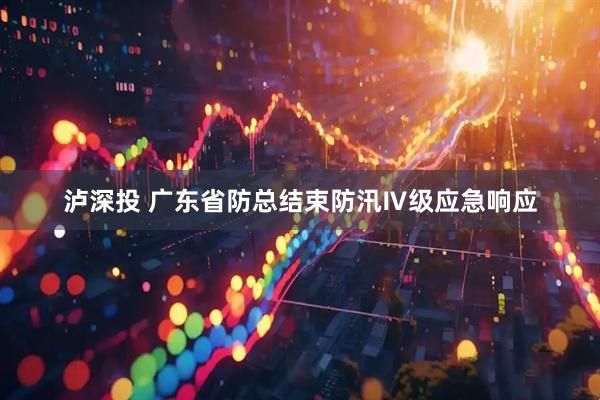 泸深投 广东省防总结束防汛Ⅳ级应急响应