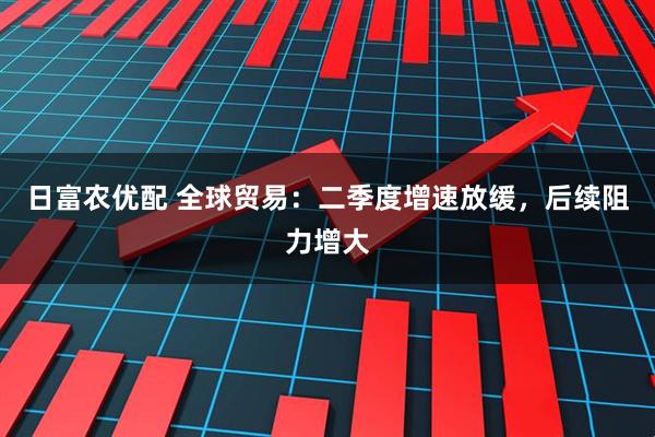 日富农优配 全球贸易：二季度增速放缓，后续阻力增大