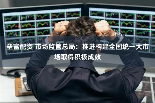 垒富配资 市场监管总局：推进构建全国统一大市场取得积极成效