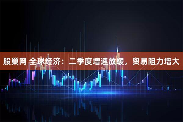 股巢网 全球经济：二季度增速放缓，贸易阻力增大