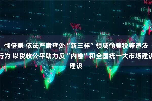 翻倍赚 依法严肃查处“新三样”领域偷骗税等违法行为 以税收公平助力反“内卷”和全国统一大市场建设