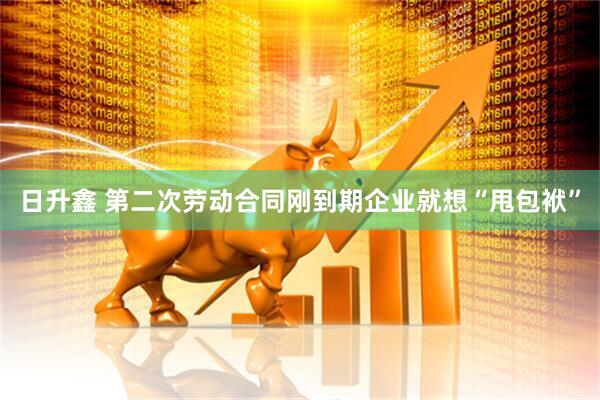 日升鑫 第二次劳动合同刚到期企业就想“甩包袱”