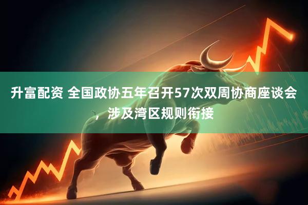 升富配资 全国政协五年召开57次双周协商座谈会，涉及湾区规则衔接
