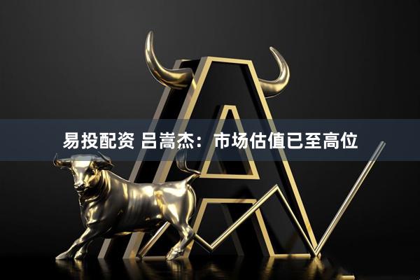易投配资 吕嵩杰:市场估值已至高位