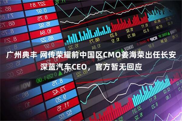广州典丰 网传荣耀前中国区CMO姜海荣出任长安深蓝汽车CEO，官方暂无回应