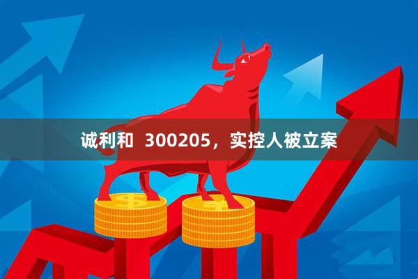 诚利和  300205，实控人被立案