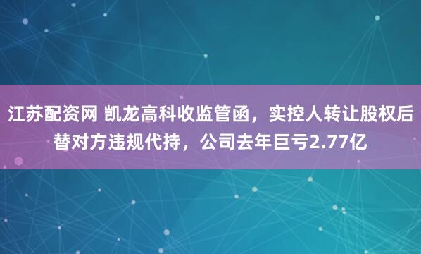江苏配资网 凯龙高科收监管函，实控人转让股权后替对方违规代持，公司去年巨亏2.77亿