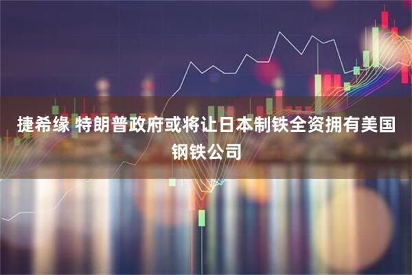 捷希缘 特朗普政府或将让日本制铁全资拥有美国钢铁公司