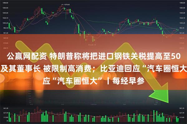 公赢网配资 特朗普称将把进口钢铁关税提高至50%；永辉超市及其董事长 被限制高消费；比亚迪回应“汽车圈恒大”丨每经早参