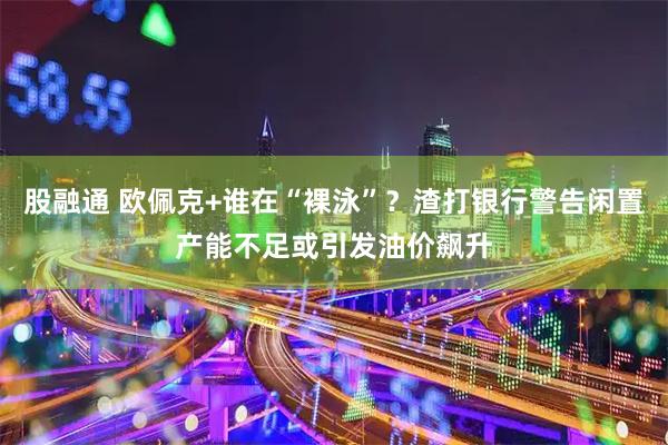 股融通 欧佩克+谁在“裸泳”？渣打银行警告闲置产能不足或引发油价飙升