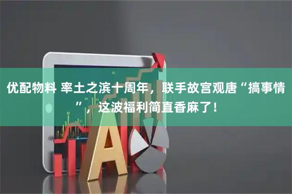 优配物料 率土之滨十周年，联手故宫观唐“搞事情”，这波福利简直香麻了！